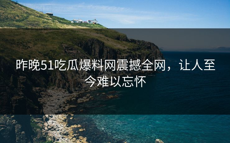 昨晚51吃瓜爆料网震撼全网，让人至今难以忘怀