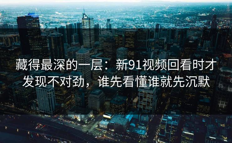 藏得最深的一层:新91视频回看时才发现不对劲,谁先看懂谁就先沉默 藏得最深的一层:新91视频回看时才发现不对劲,谁先看懂谁就先沉默