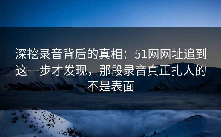 深挖录音背后的真相：51网网址追到这一步才发现，那段录音真正扎人的不是表面