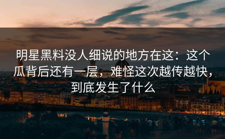 明星黑料没人细说的地方在这：这个瓜背后还有一层，难怪这次越传越快，到底发生了什么