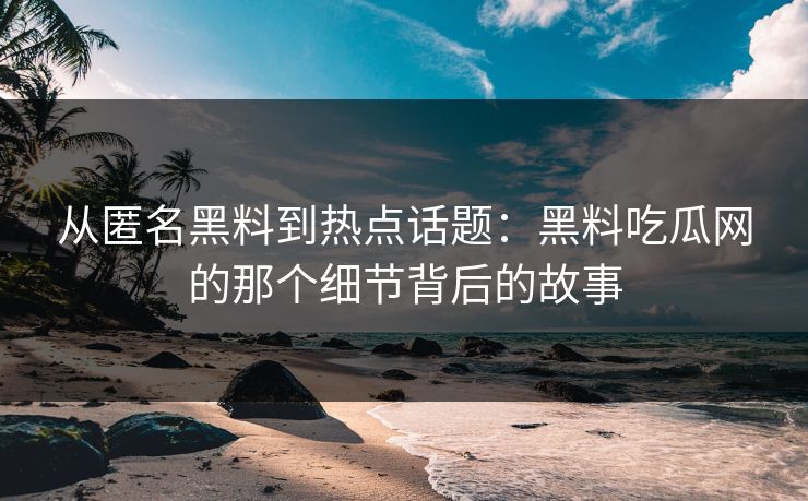 从匿名黑料到热点话题：黑料吃瓜网的那个细节背后的故事