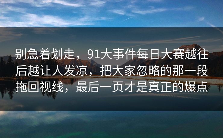 别急着划走，91大事件每日大赛越往后越让人发凉，把大家忽略的那一段拖回视线，最后一页才是真正的爆点