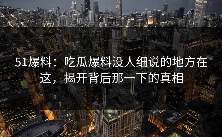 51爆料：吃瓜爆料没人细说的地方在这，揭开背后那一下的真相