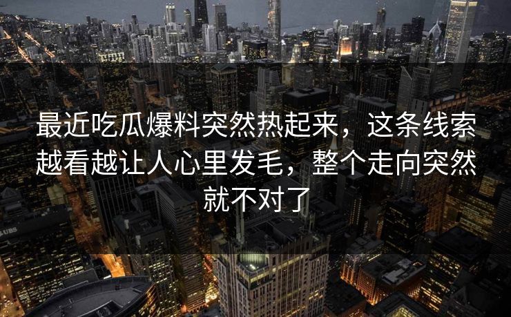 最近吃瓜爆料突然热起来,这条线索越看越让人心里发毛,整个走向突然就不对了 最近吃瓜爆料突然热起来,这条线索越看越让人心里发毛,整个走向突然就不对了