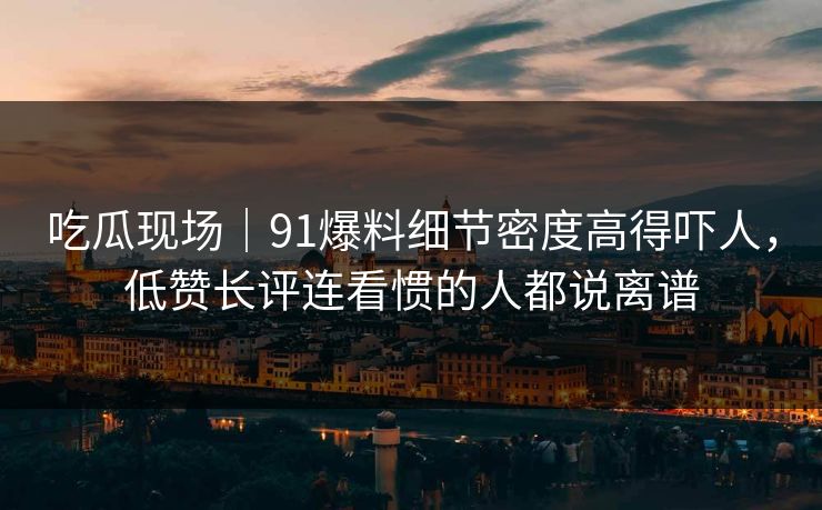 吃瓜现场|91爆料细节密度高得吓人,低赞长评连看惯的人都说离谱 吃瓜现场|91爆料细节密度高得吓人,低赞长评连看惯的人都说离谱
