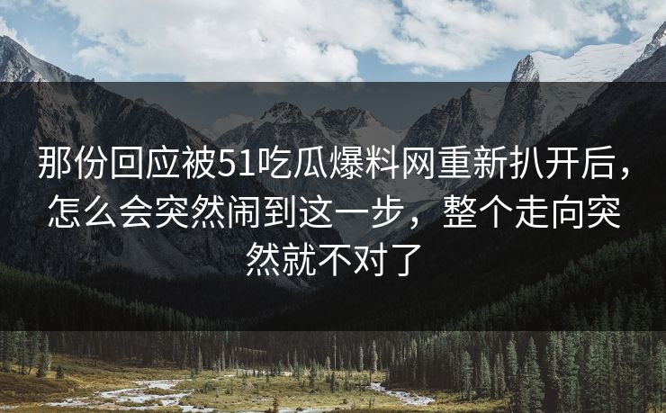 那份回应被51吃瓜爆料网重新扒开后，怎么会突然闹到这一步，整个走向突然就不对了