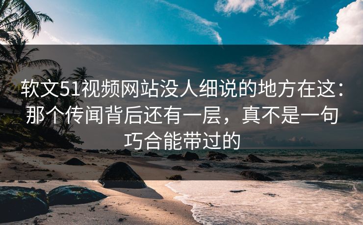 软文51视频网站没人细说的地方在这：那个传闻背后还有一层，真不是一句巧合能带过的