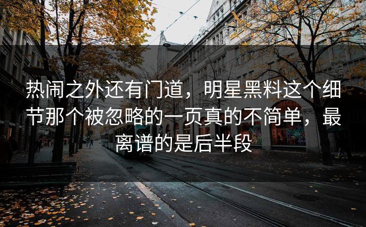 热闹之外还有门道,明星黑料这个细节那个被忽略的一页真的不简单,最离谱的是后半段 热闹之外还有门道,明星黑料这个细节那个被忽略的一页真的不简单,最离谱的是后半段