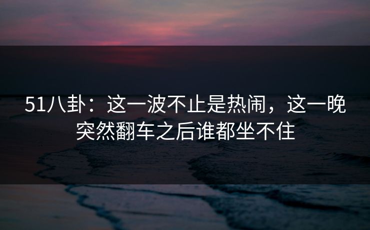 51八卦:这一波不止是热闹,这一晚突然翻车之后谁都坐不住 51八卦:这一波不止是热闹,这一晚突然翻车之后谁都坐不住