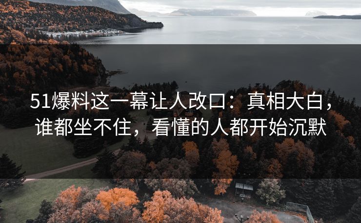 51爆料这一幕让人改口：真相大白，谁都坐不住，看懂的人都开始沉默