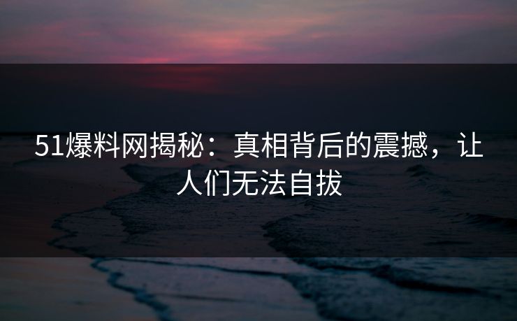 51爆料网揭秘:真相背后的震撼,让人们无法自拔 51爆料网揭秘:真相背后的震撼,让人们无法自拔