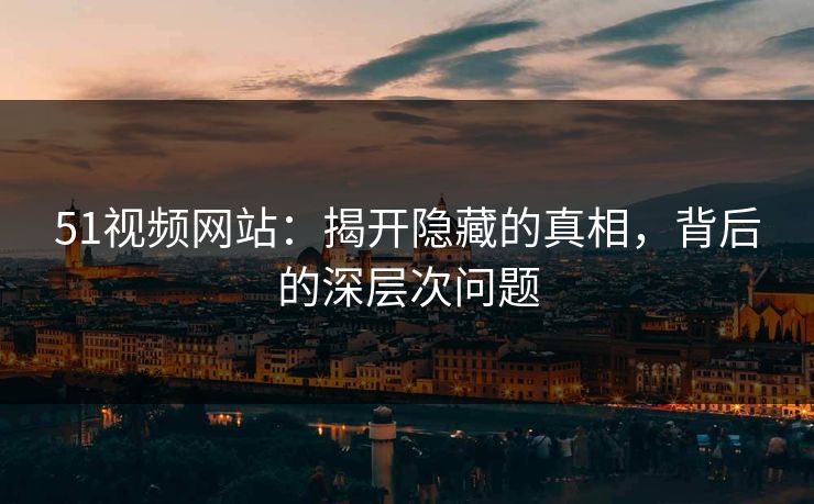 51视频网站：揭开隐藏的真相，背后的深层次问题