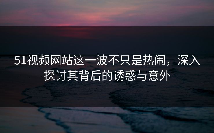 51视频网站这一波不只是热闹，深入探讨其背后的诱惑与意外