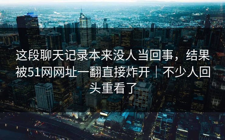 这段聊天记录本来没人当回事,结果被51网网址一翻直接炸开|不少人回头重看了 这段聊天记录本来没人当回事,结果被51网网址一翻直接炸开|不少人回头重看了
