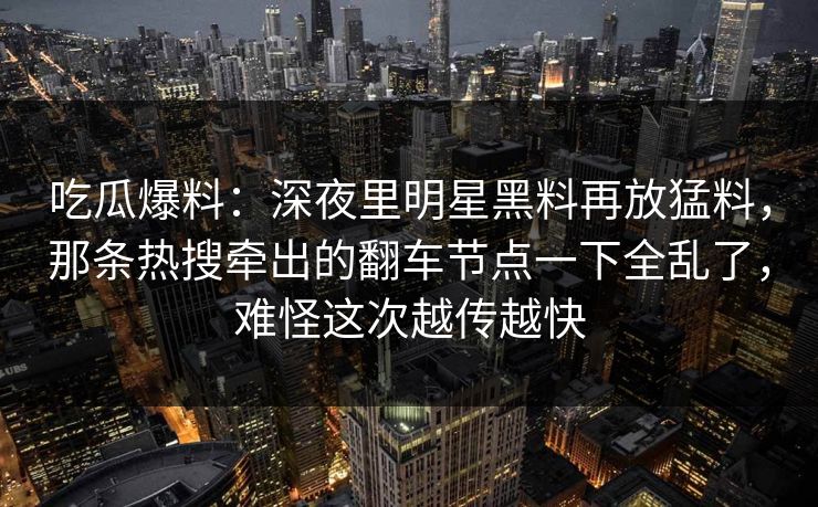 吃瓜爆料:深夜里明星黑料再放猛料,那条热搜牵出的翻车节点一下全乱了,难怪这次越传越快 吃瓜爆料:深夜里明星黑料再放猛料,那条热搜牵出的翻车节点一下全乱了,难怪这次越传越快