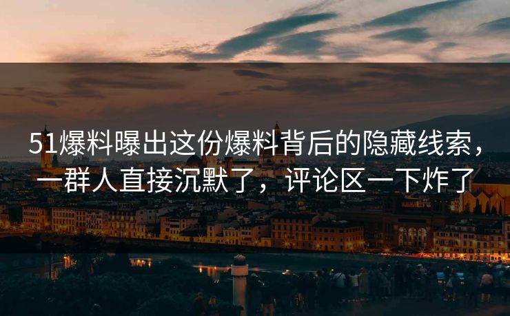51爆料曝出这份爆料背后的隐藏线索，一群人直接沉默了，评论区一下炸了