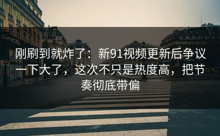刚刷到就炸了:新91视频更新后争议一下大了,这次不只是热度高,把节奏彻底带偏 刚刷到就炸了:新91视频更新后争议一下大了,这次不只是热度高,把节奏彻底带偏