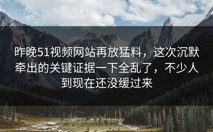 昨晚51视频网站再放猛料，这次沉默牵出的关键证据一下全乱了，不少人到现在还没缓过来