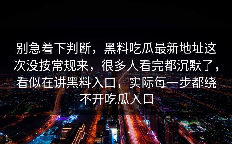 别急着下判断,黑料吃瓜最新地址这次没按常规来,很多人看完都沉默了,看似在讲黑料入口,实际每一步都绕不开吃瓜入口 别急着下判断,黑料吃瓜最新地址这次没按常规来,很多人看完都沉默了,看似在讲黑料入口,实际每一步都绕不开吃瓜入口
