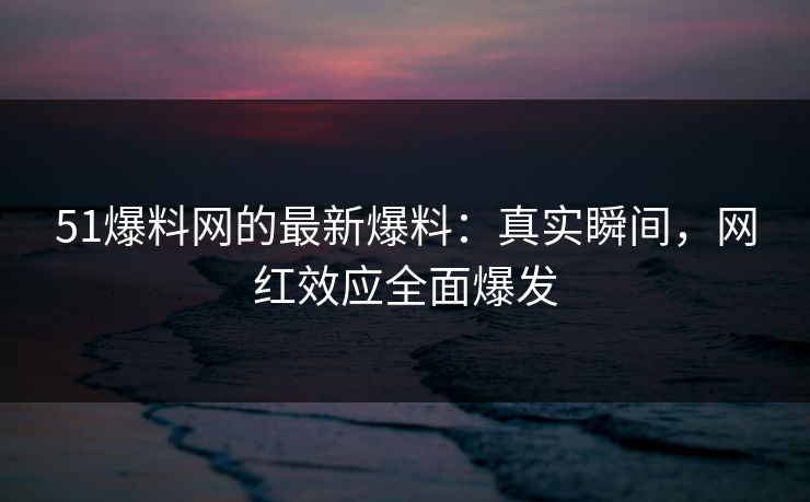 51爆料网的最新爆料:真实瞬间,网红效应全面爆发 51爆料网的最新爆料:真实瞬间,网红效应全面爆发